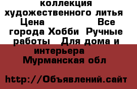 коллекция художественного литья › Цена ­ 1 200 000 - Все города Хобби. Ручные работы » Для дома и интерьера   . Мурманская обл.